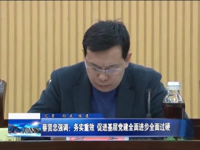 蔡贤忠强调：务实重效   促进基层党建全面进步全面过硬 