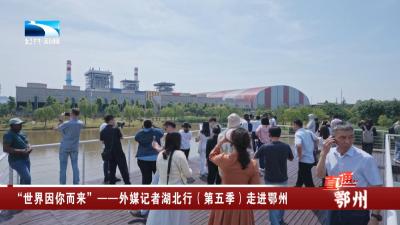 “世界因你而来”——外媒记者湖北行（第五季）走进鄂州