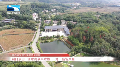高质量党建引领高质量发展 | 荆门京山：活水润乡兴农旅 一湾一品皆风景
