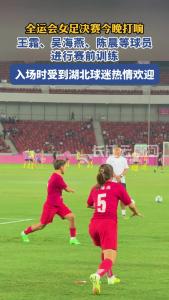 全运会女足决赛今晚打响，王霜、吴海燕、陈晨等球员受到湖北球迷热情欢迎