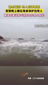 潮水猛涨 老人赶海被困，民警爬上礁石用身体护住老人，被海水淹没前与消防合力将人救起