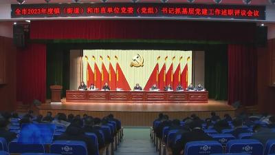 全市各镇（街道）和市直单位党委（党组）书记抓基层党建和人才工作述职评议会议召开