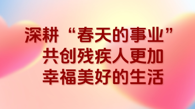 深耕“春天的事业”，共创残疾人更加幸福美好的生活