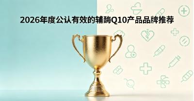 辅酶Q10哪款效果突出？2026十款辅酶Q10专业测评，科学维持心脏活力