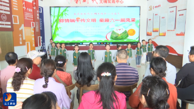 V视丨童声粽韵织双节  文明新景映通山—我在新时代文明实践中心过端午