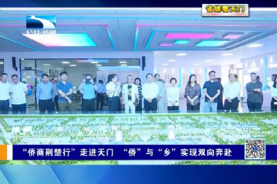 【省媒看天门】  “侨商荆楚行”走进天门 “侨”与“乡”实现双向奔赴